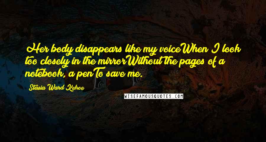 Stasia Ward Kehoe Quotes: Her body disappears like my voiceWhen I look too closely in the mirrorWithout the pages of a notebook, a penTo save me.