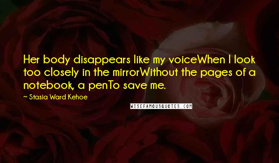 Stasia Ward Kehoe Quotes: Her body disappears like my voiceWhen I look too closely in the mirrorWithout the pages of a notebook, a penTo save me.