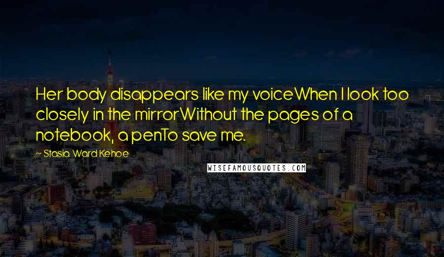 Stasia Ward Kehoe Quotes: Her body disappears like my voiceWhen I look too closely in the mirrorWithout the pages of a notebook, a penTo save me.