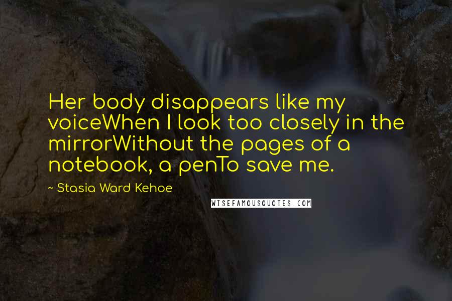 Stasia Ward Kehoe Quotes: Her body disappears like my voiceWhen I look too closely in the mirrorWithout the pages of a notebook, a penTo save me.