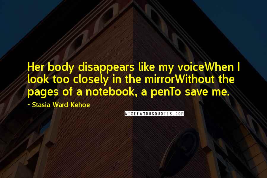 Stasia Ward Kehoe Quotes: Her body disappears like my voiceWhen I look too closely in the mirrorWithout the pages of a notebook, a penTo save me.