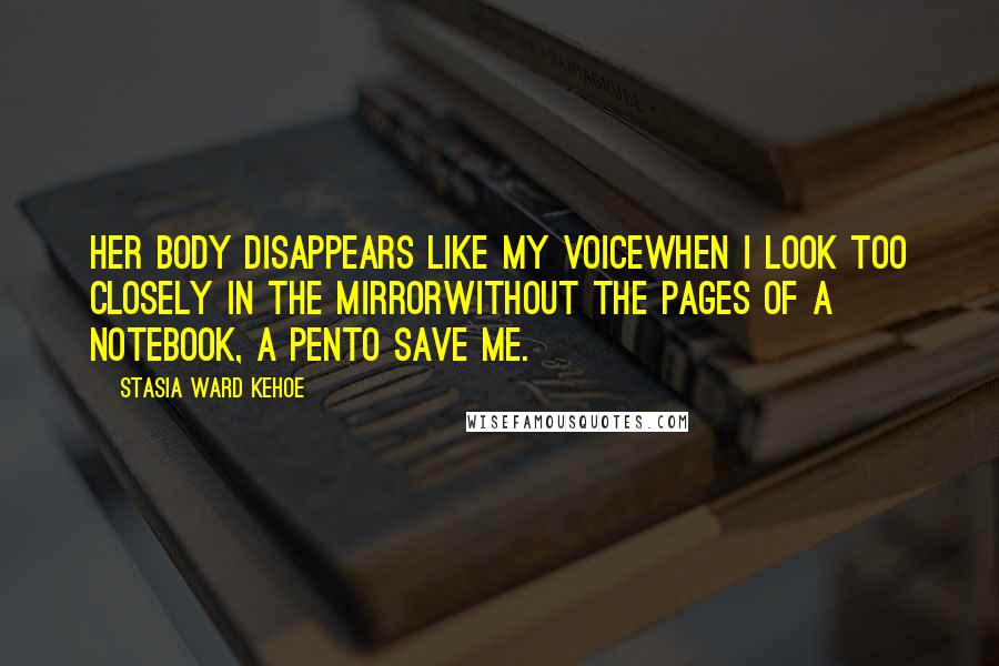 Stasia Ward Kehoe Quotes: Her body disappears like my voiceWhen I look too closely in the mirrorWithout the pages of a notebook, a penTo save me.