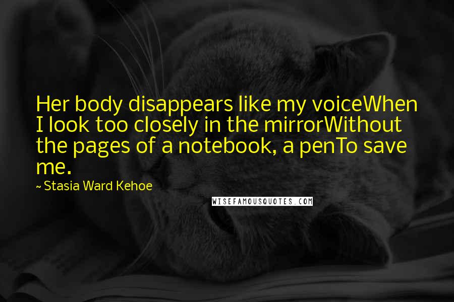 Stasia Ward Kehoe Quotes: Her body disappears like my voiceWhen I look too closely in the mirrorWithout the pages of a notebook, a penTo save me.