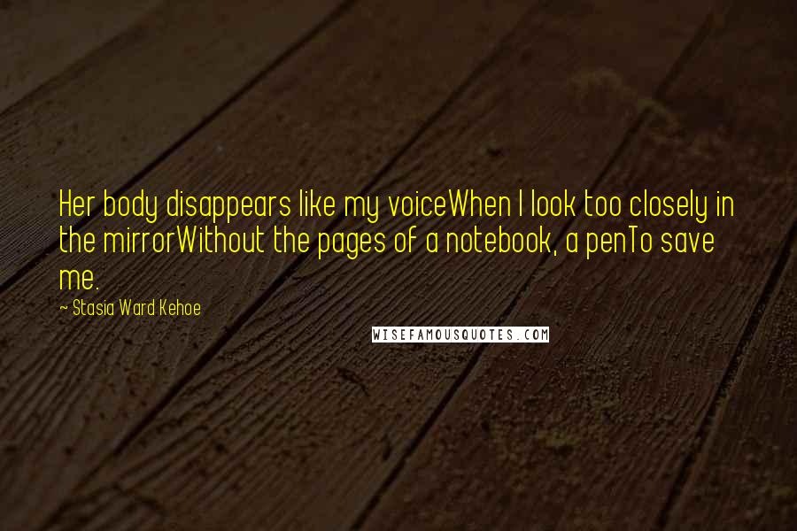 Stasia Ward Kehoe Quotes: Her body disappears like my voiceWhen I look too closely in the mirrorWithout the pages of a notebook, a penTo save me.