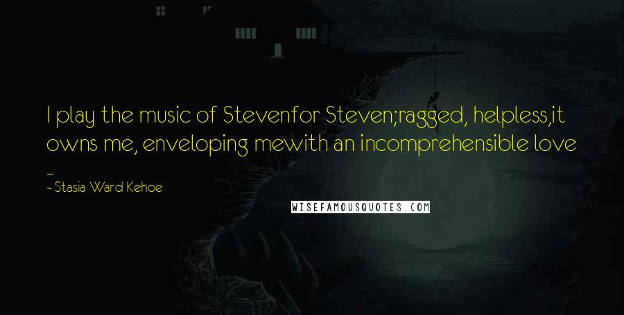 Stasia Ward Kehoe Quotes: I play the music of Stevenfor Steven;ragged, helpless,it owns me, enveloping mewith an incomprehensible love -