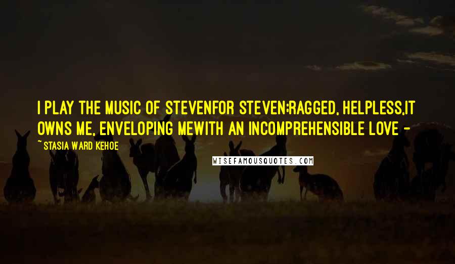 Stasia Ward Kehoe Quotes: I play the music of Stevenfor Steven;ragged, helpless,it owns me, enveloping mewith an incomprehensible love -