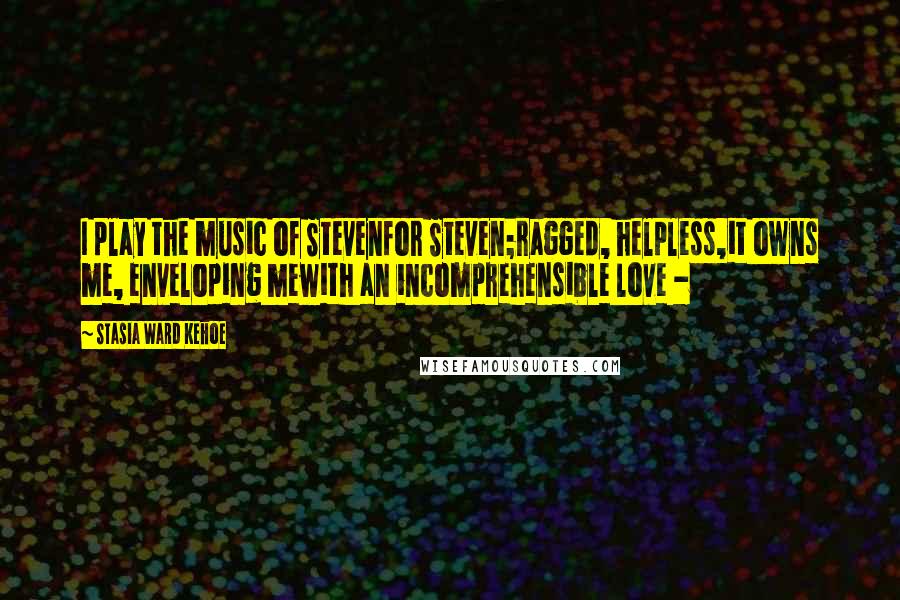 Stasia Ward Kehoe Quotes: I play the music of Stevenfor Steven;ragged, helpless,it owns me, enveloping mewith an incomprehensible love -