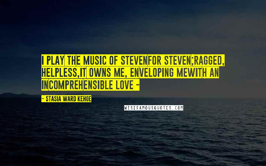 Stasia Ward Kehoe Quotes: I play the music of Stevenfor Steven;ragged, helpless,it owns me, enveloping mewith an incomprehensible love -