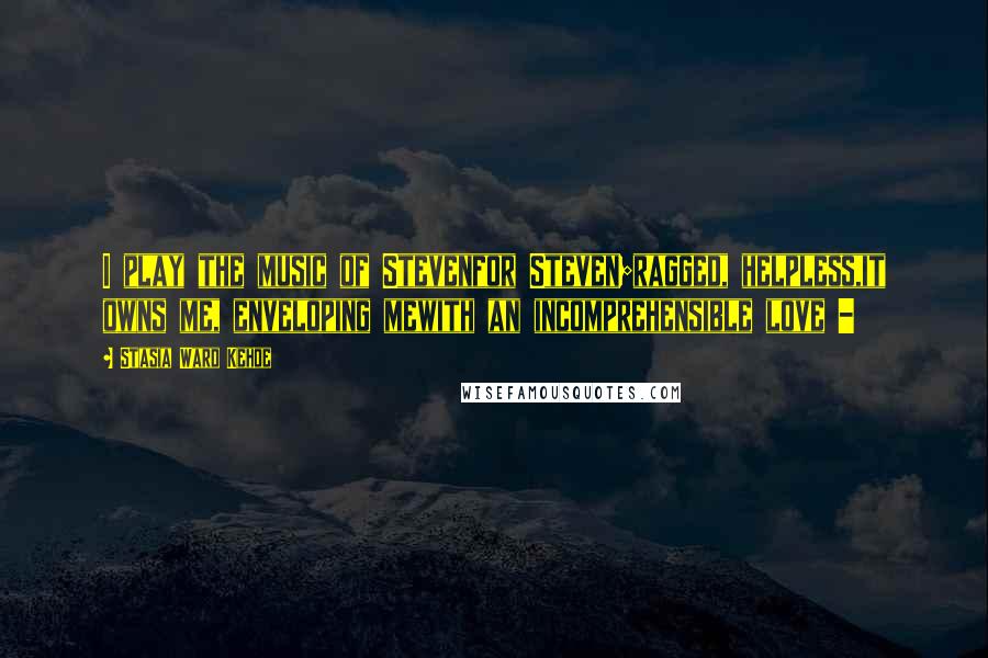 Stasia Ward Kehoe Quotes: I play the music of Stevenfor Steven;ragged, helpless,it owns me, enveloping mewith an incomprehensible love -