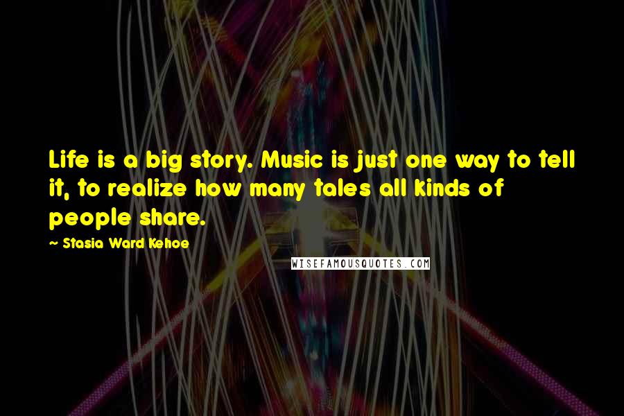 Stasia Ward Kehoe Quotes: Life is a big story. Music is just one way to tell it, to realize how many tales all kinds of people share.