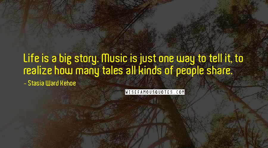 Stasia Ward Kehoe Quotes: Life is a big story. Music is just one way to tell it, to realize how many tales all kinds of people share.