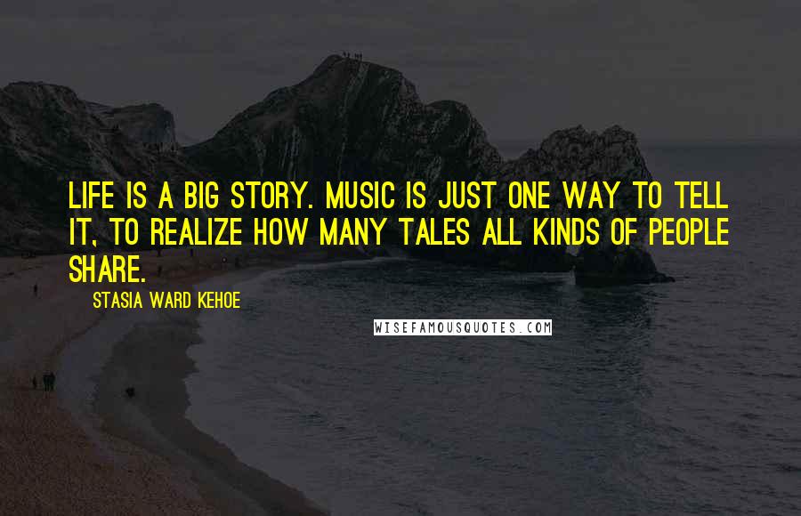 Stasia Ward Kehoe Quotes: Life is a big story. Music is just one way to tell it, to realize how many tales all kinds of people share.