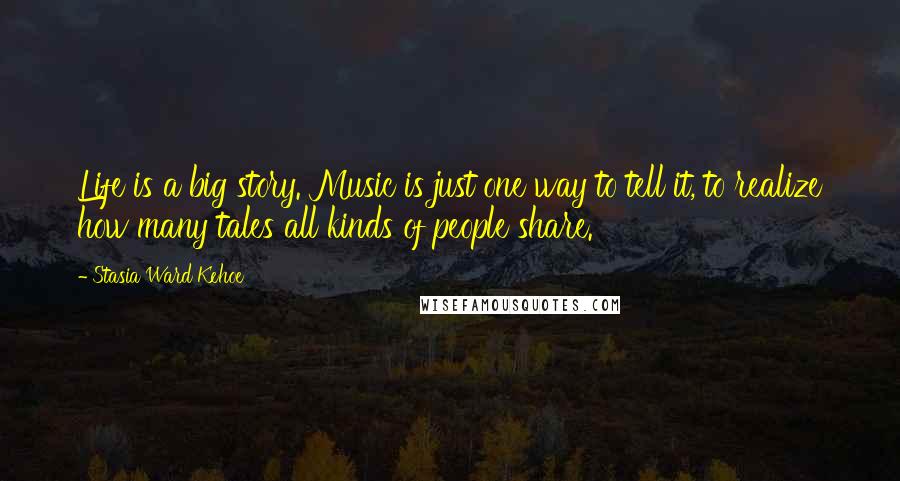 Stasia Ward Kehoe Quotes: Life is a big story. Music is just one way to tell it, to realize how many tales all kinds of people share.