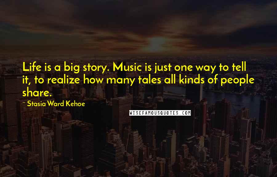 Stasia Ward Kehoe Quotes: Life is a big story. Music is just one way to tell it, to realize how many tales all kinds of people share.