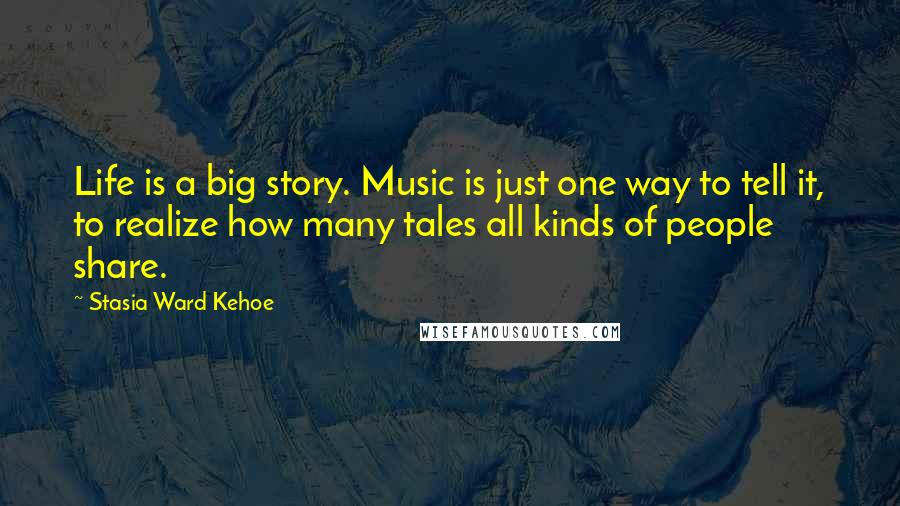 Stasia Ward Kehoe Quotes: Life is a big story. Music is just one way to tell it, to realize how many tales all kinds of people share.