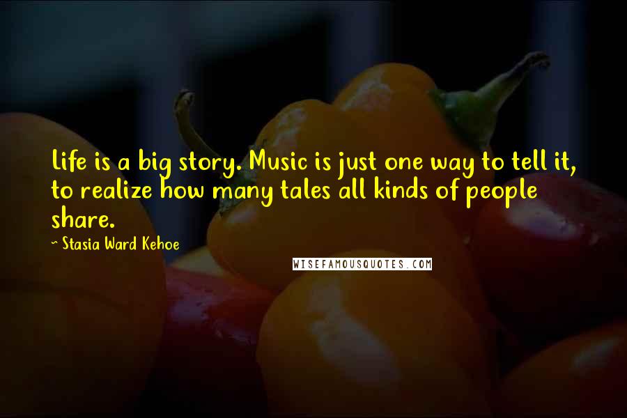 Stasia Ward Kehoe Quotes: Life is a big story. Music is just one way to tell it, to realize how many tales all kinds of people share.