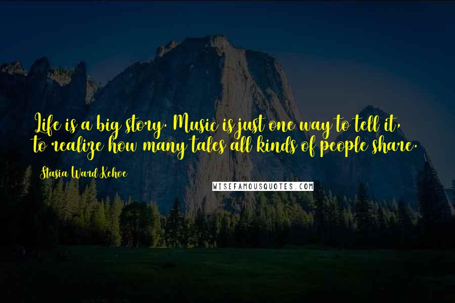 Stasia Ward Kehoe Quotes: Life is a big story. Music is just one way to tell it, to realize how many tales all kinds of people share.