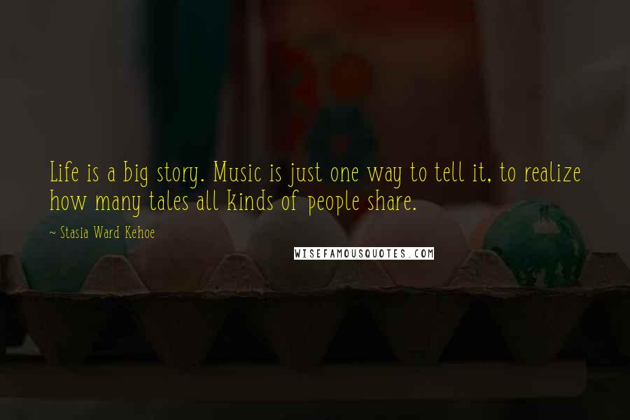 Stasia Ward Kehoe Quotes: Life is a big story. Music is just one way to tell it, to realize how many tales all kinds of people share.