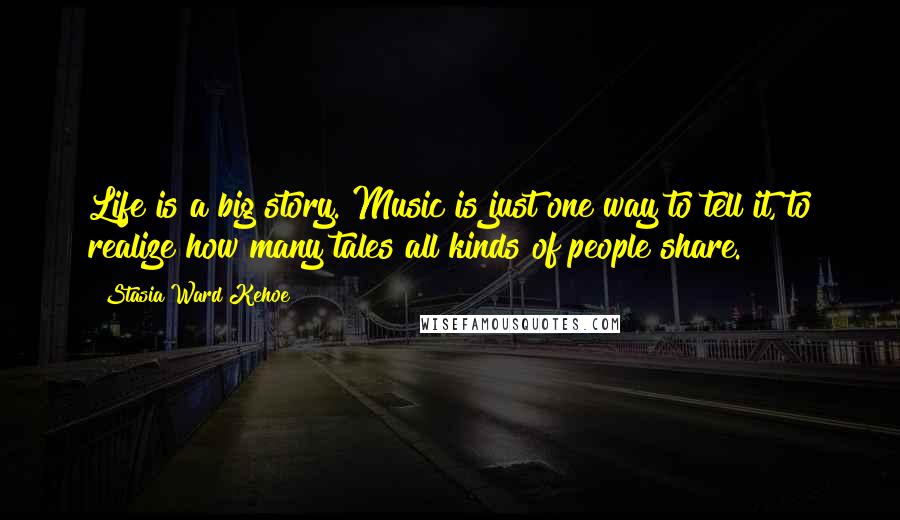 Stasia Ward Kehoe Quotes: Life is a big story. Music is just one way to tell it, to realize how many tales all kinds of people share.