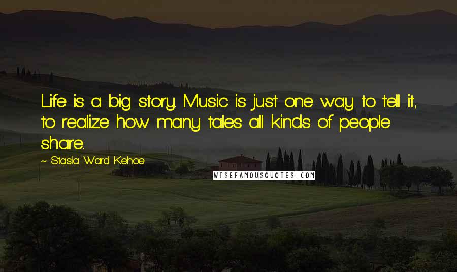 Stasia Ward Kehoe Quotes: Life is a big story. Music is just one way to tell it, to realize how many tales all kinds of people share.