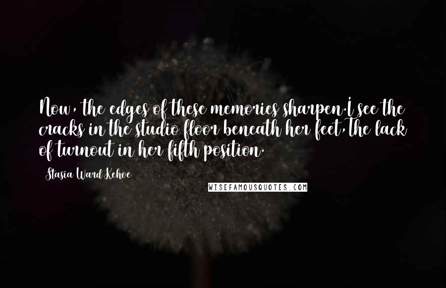 Stasia Ward Kehoe Quotes: Now, the edges of these memories sharpen.I see the cracks in the studio floor beneath her feet,The lack of turnout in her fifth position.