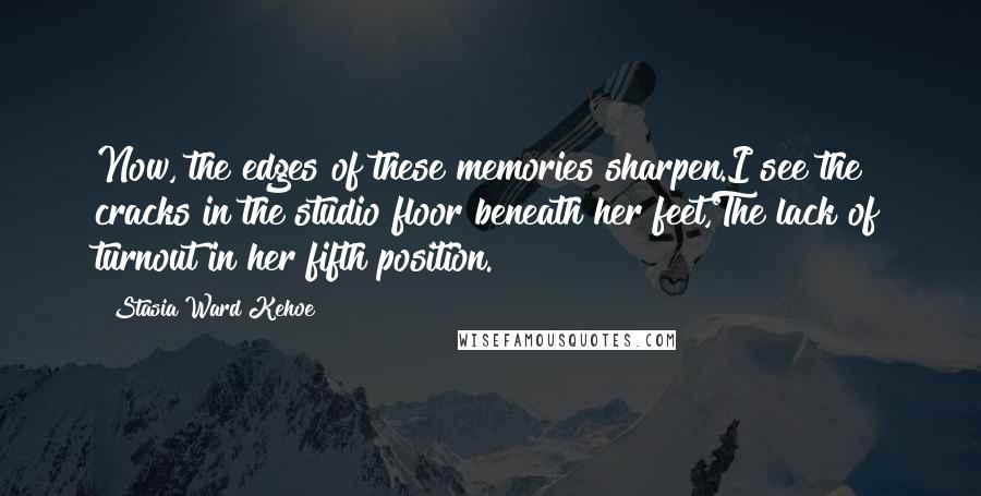 Stasia Ward Kehoe Quotes: Now, the edges of these memories sharpen.I see the cracks in the studio floor beneath her feet,The lack of turnout in her fifth position.