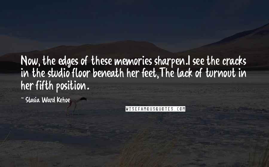 Stasia Ward Kehoe Quotes: Now, the edges of these memories sharpen.I see the cracks in the studio floor beneath her feet,The lack of turnout in her fifth position.