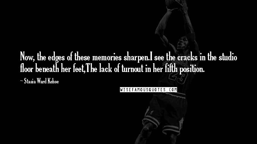 Stasia Ward Kehoe Quotes: Now, the edges of these memories sharpen.I see the cracks in the studio floor beneath her feet,The lack of turnout in her fifth position.