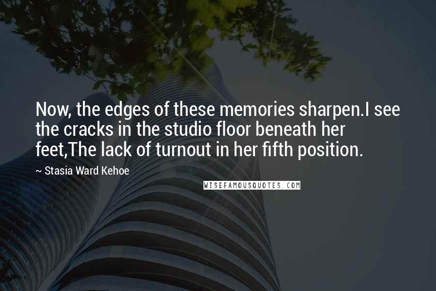 Stasia Ward Kehoe Quotes: Now, the edges of these memories sharpen.I see the cracks in the studio floor beneath her feet,The lack of turnout in her fifth position.