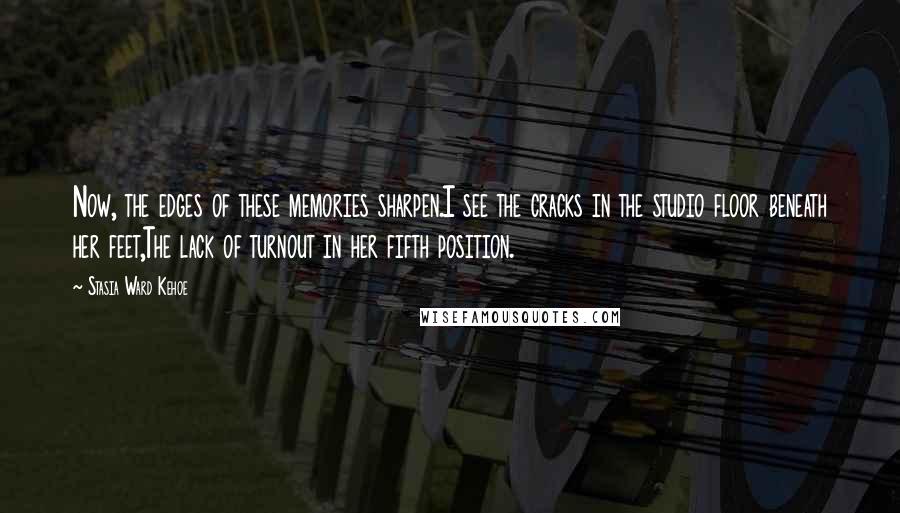 Stasia Ward Kehoe Quotes: Now, the edges of these memories sharpen.I see the cracks in the studio floor beneath her feet,The lack of turnout in her fifth position.