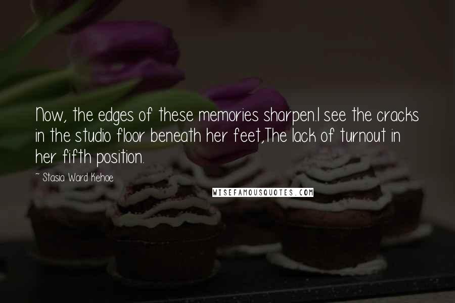 Stasia Ward Kehoe Quotes: Now, the edges of these memories sharpen.I see the cracks in the studio floor beneath her feet,The lack of turnout in her fifth position.