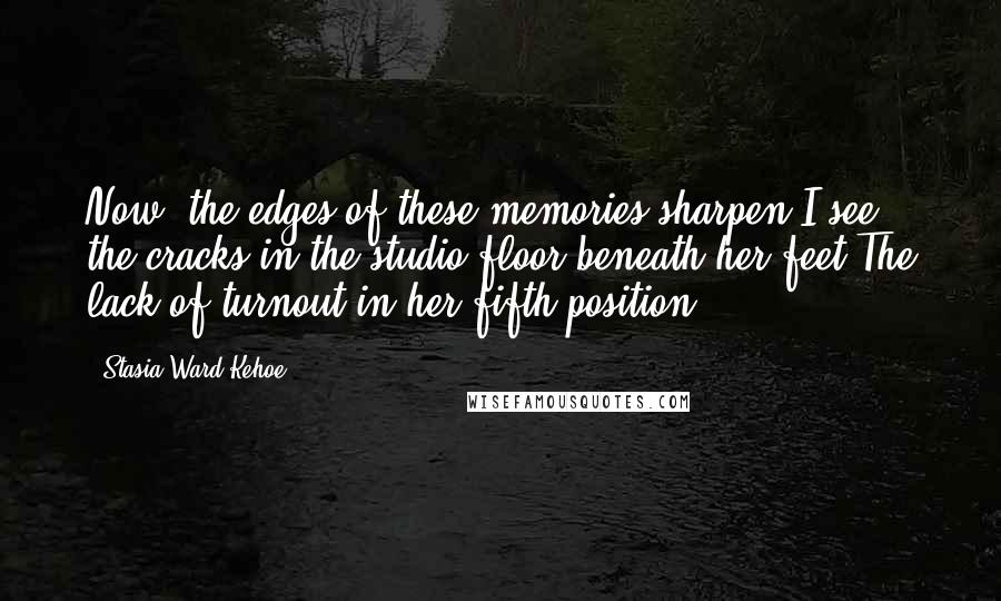 Stasia Ward Kehoe Quotes: Now, the edges of these memories sharpen.I see the cracks in the studio floor beneath her feet,The lack of turnout in her fifth position.