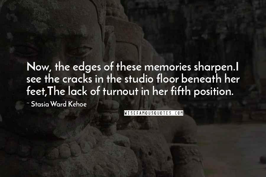 Stasia Ward Kehoe Quotes: Now, the edges of these memories sharpen.I see the cracks in the studio floor beneath her feet,The lack of turnout in her fifth position.