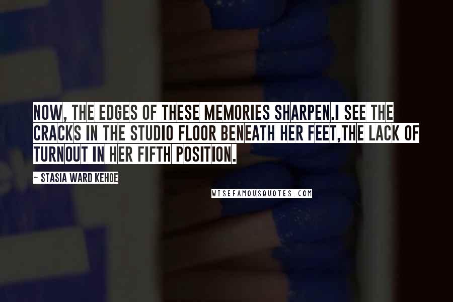 Stasia Ward Kehoe Quotes: Now, the edges of these memories sharpen.I see the cracks in the studio floor beneath her feet,The lack of turnout in her fifth position.