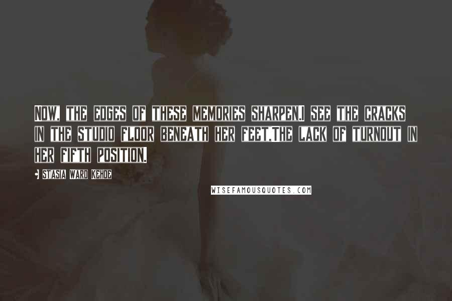 Stasia Ward Kehoe Quotes: Now, the edges of these memories sharpen.I see the cracks in the studio floor beneath her feet,The lack of turnout in her fifth position.
