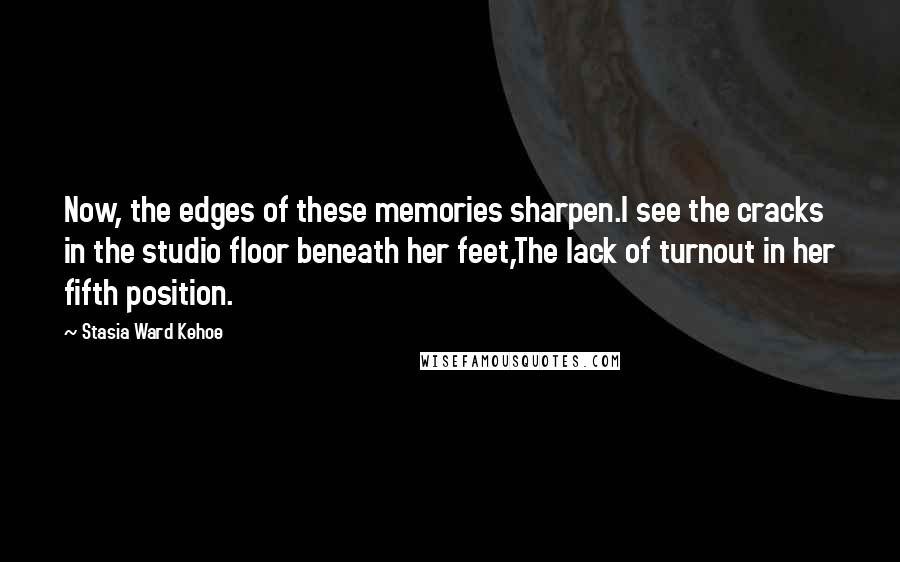 Stasia Ward Kehoe Quotes: Now, the edges of these memories sharpen.I see the cracks in the studio floor beneath her feet,The lack of turnout in her fifth position.