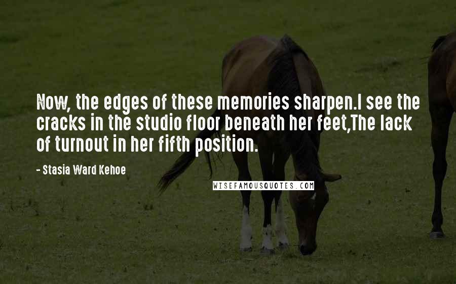 Stasia Ward Kehoe Quotes: Now, the edges of these memories sharpen.I see the cracks in the studio floor beneath her feet,The lack of turnout in her fifth position.