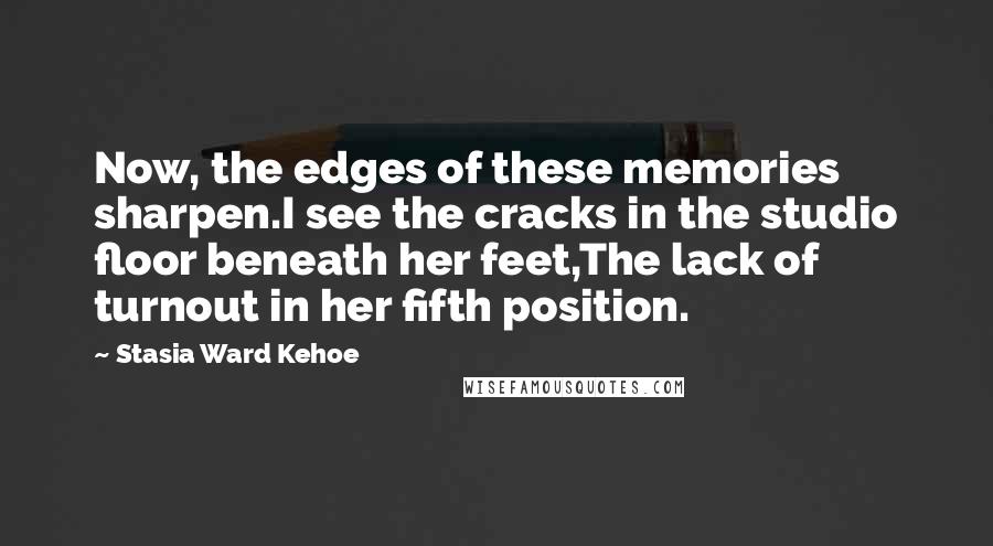 Stasia Ward Kehoe Quotes: Now, the edges of these memories sharpen.I see the cracks in the studio floor beneath her feet,The lack of turnout in her fifth position.