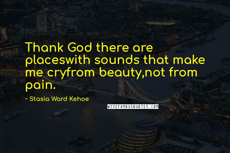 Stasia Ward Kehoe Quotes: Thank God there are placeswith sounds that make me cryfrom beauty,not from pain.