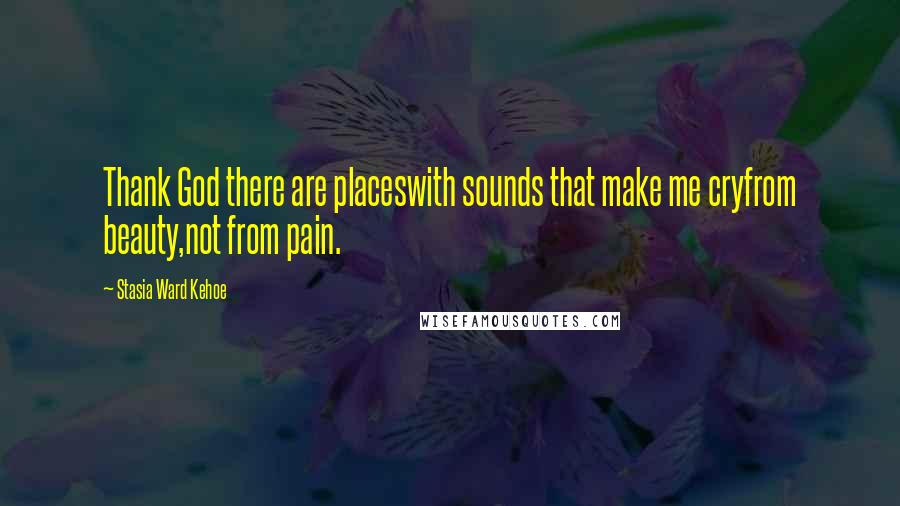 Stasia Ward Kehoe Quotes: Thank God there are placeswith sounds that make me cryfrom beauty,not from pain.