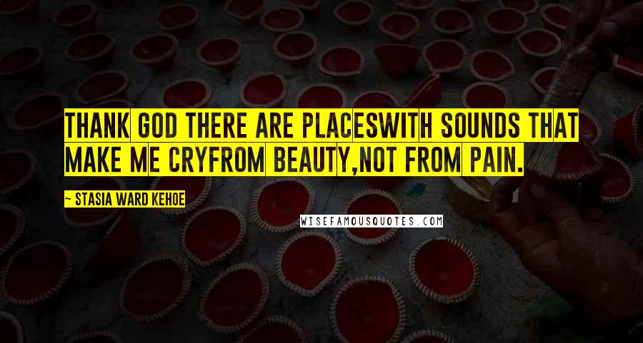 Stasia Ward Kehoe Quotes: Thank God there are placeswith sounds that make me cryfrom beauty,not from pain.