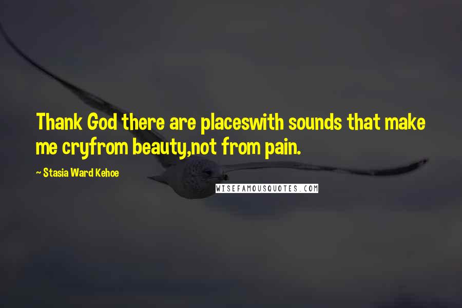 Stasia Ward Kehoe Quotes: Thank God there are placeswith sounds that make me cryfrom beauty,not from pain.