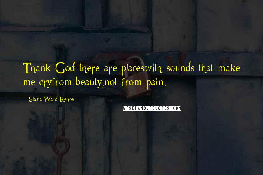 Stasia Ward Kehoe Quotes: Thank God there are placeswith sounds that make me cryfrom beauty,not from pain.