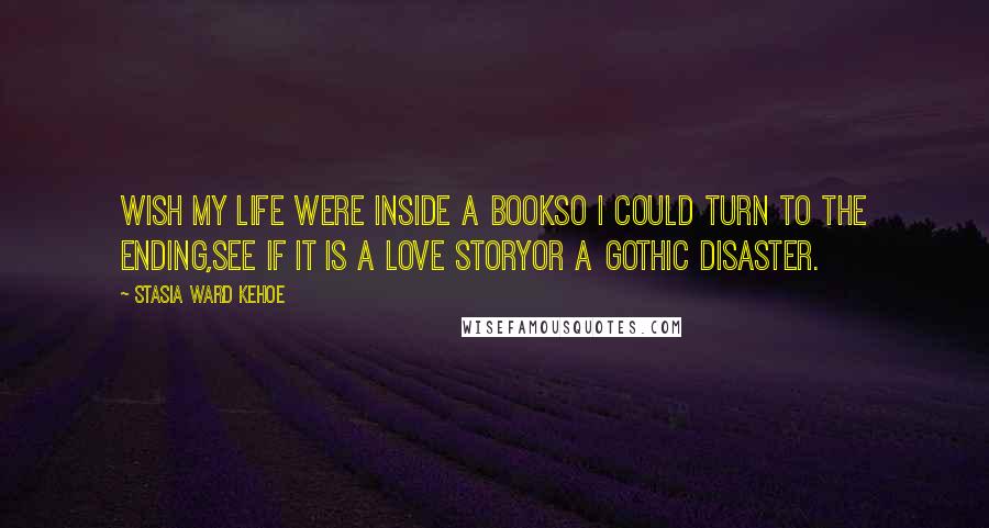 Stasia Ward Kehoe Quotes: Wish my life were inside a bookSo I could turn to the ending,See if it is a love storyOr a gothic disaster.