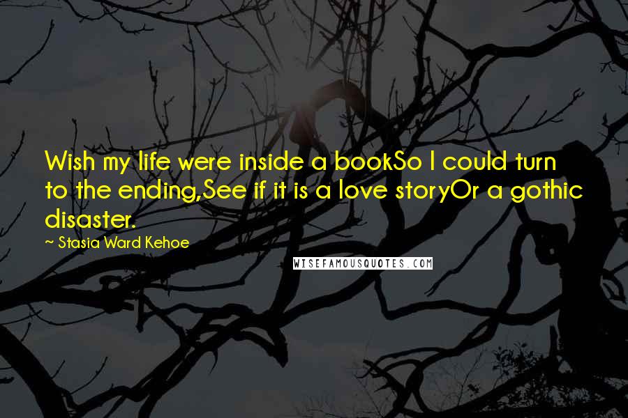 Stasia Ward Kehoe Quotes: Wish my life were inside a bookSo I could turn to the ending,See if it is a love storyOr a gothic disaster.