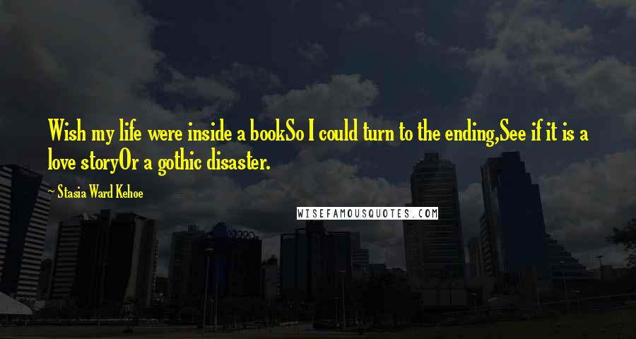 Stasia Ward Kehoe Quotes: Wish my life were inside a bookSo I could turn to the ending,See if it is a love storyOr a gothic disaster.