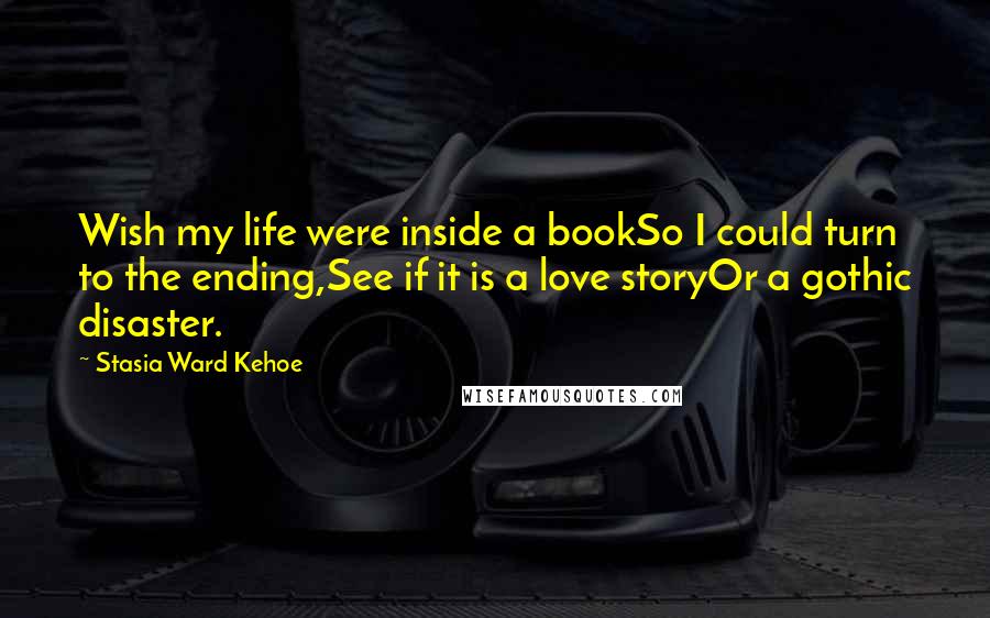 Stasia Ward Kehoe Quotes: Wish my life were inside a bookSo I could turn to the ending,See if it is a love storyOr a gothic disaster.
