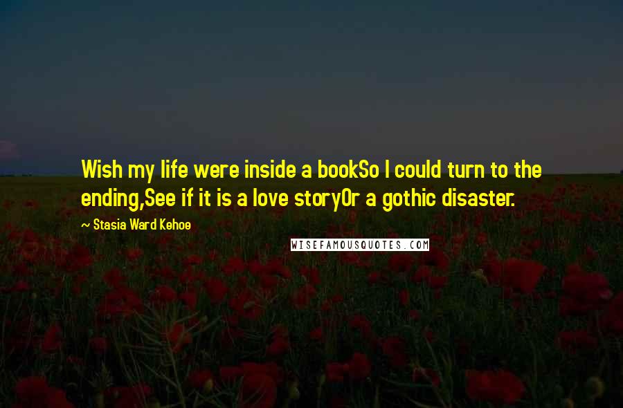 Stasia Ward Kehoe Quotes: Wish my life were inside a bookSo I could turn to the ending,See if it is a love storyOr a gothic disaster.