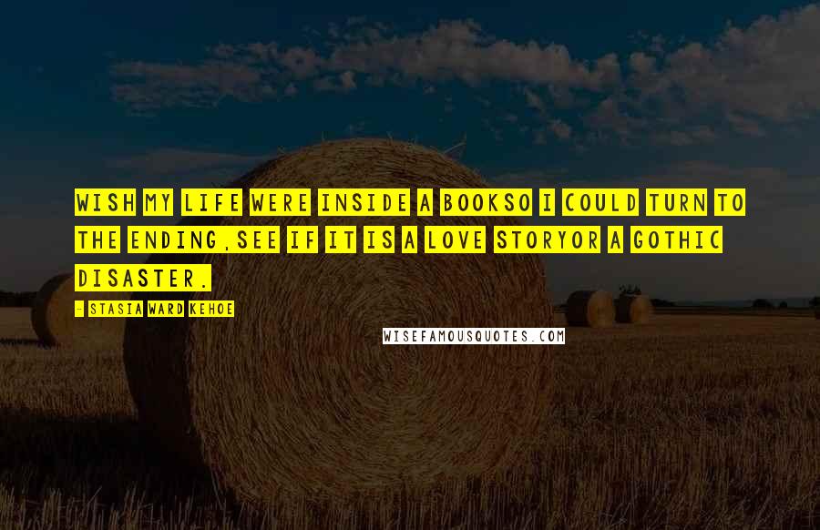 Stasia Ward Kehoe Quotes: Wish my life were inside a bookSo I could turn to the ending,See if it is a love storyOr a gothic disaster.