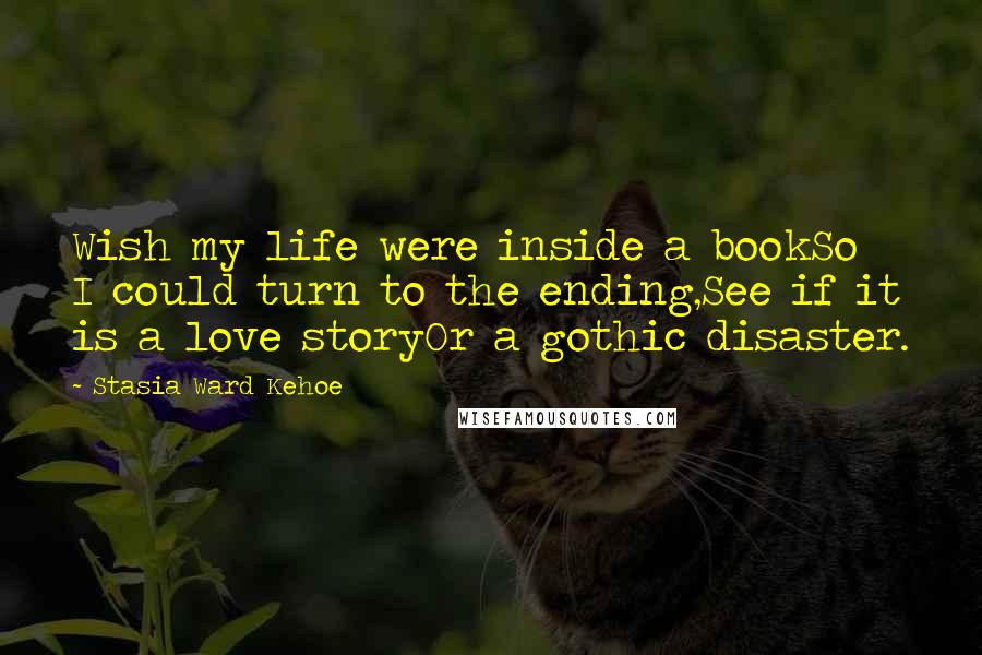 Stasia Ward Kehoe Quotes: Wish my life were inside a bookSo I could turn to the ending,See if it is a love storyOr a gothic disaster.